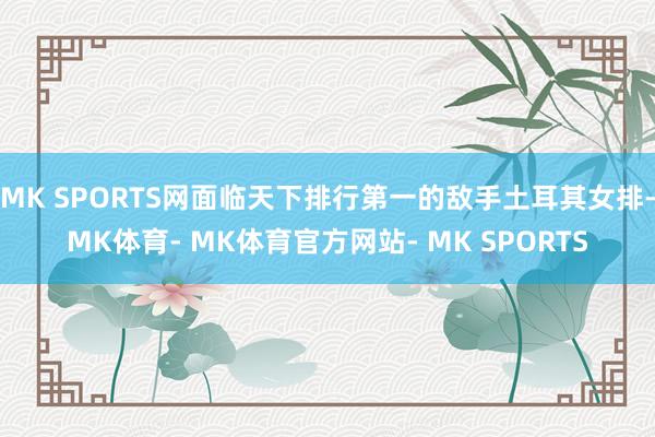MK SPORTS网面临天下排行第一的敌手土耳其女排-MK体育- MK体育官方网站- MK SPORTS