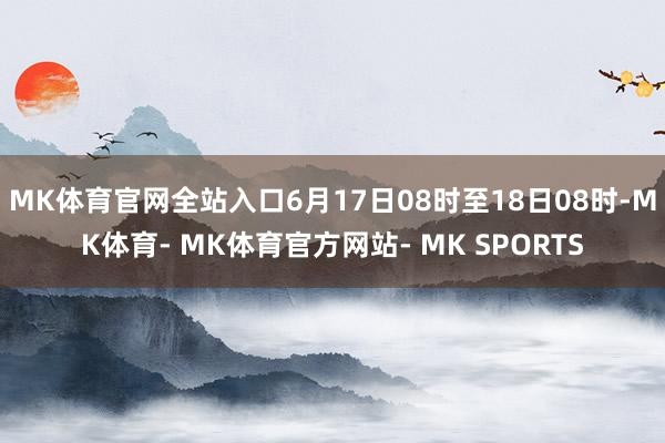MK体育官网全站入口6月17日08时至18日08时-MK体育- MK体育官方网站- MK SPORTS