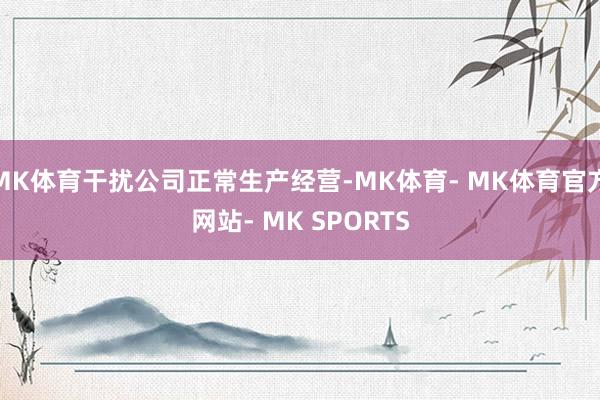MK体育干扰公司正常生产经营-MK体育- MK体育官方网站- MK SPORTS
