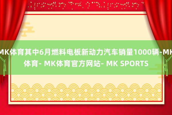 MK体育其中6月燃料电板新动力汽车销量1000辆-MK体育- MK体育官方网站- MK SPORTS