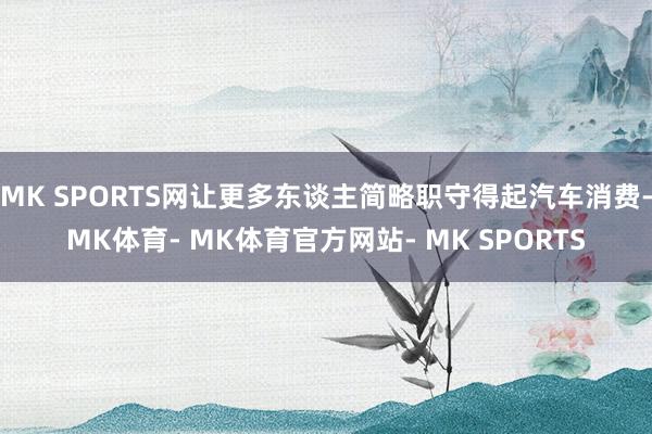 MK SPORTS网让更多东谈主简略职守得起汽车消费-MK体育- MK体育官方网站- MK SPORTS
