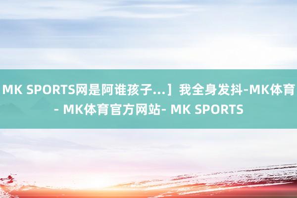 MK SPORTS网是阿谁孩子...］我全身发抖-MK体育- MK体育官方网站- MK SPORTS