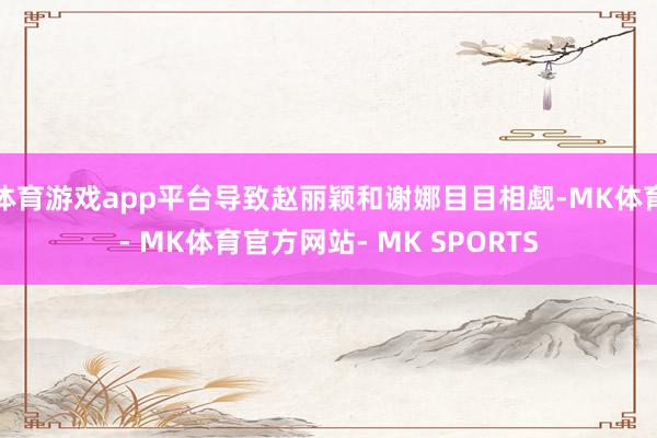 体育游戏app平台导致赵丽颖和谢娜目目相觑-MK体育- MK体育官方网站- MK SPORTS