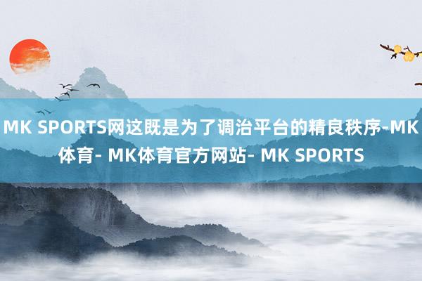 MK SPORTS网这既是为了调治平台的精良秩序-MK体育- MK体育官方网站- MK SPORTS