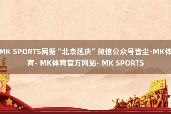 MK SPORTS网据“北京延庆”微信公众号音尘-MK体育- MK体育官方网站- MK SPORTS