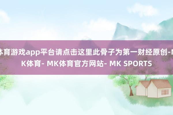 体育游戏app平台请点击这里此骨子为第一财经原创-MK体育- MK体育官方网站- MK SPORTS